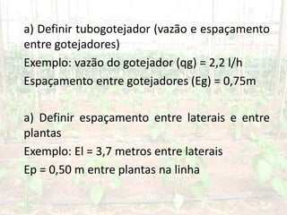 a) Definir tubogotejador (vazão e espaçamento
entre gotejadores)
Exemplo: vazão do gotejador (qg) = 2,2 l/h
Espaçamento entre gotejadores (Eg) = 0,75m
a) Definir espaçamento entre laterais e entre
plantas
Exemplo: El = 3,7 metros entre laterais
Ep = 0,50 m entre plantas na linha
 