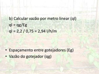 b) Calcular vazão por metro linear (ql)
ql = qg/Eg
ql = 2,2 / 0,75 = 2,94 l/h/m
• Espaçamento entre gotejadores (Eg)
• Vazão do gotejador (qg)
 