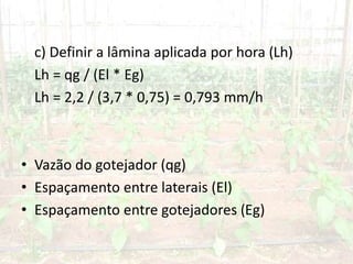 c) Definir a lâmina aplicada por hora (Lh)
Lh = qg / (El * Eg)
Lh = 2,2 / (3,7 * 0,75) = 0,793 mm/h
• Vazão do gotejador (qg)
• Espaçamento entre laterais (El)
• Espaçamento entre gotejadores (Eg)
 