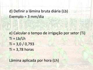 d) Definir a lâmina bruta diária (Lb)
Exemplo = 3 mm/dia
e) Calcular o tempo de irrigação por setor (Ti)
Ti = Lb/Lh
Ti = 3,0 / 0,793
Ti = 3,78 horas
Lâmina aplicada por hora (Lh)
 