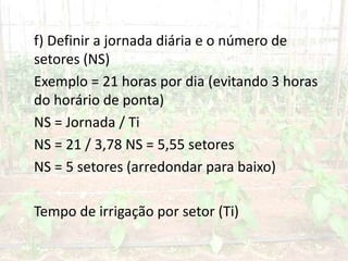 f) Definir a jornada diária e o número de
setores (NS)
Exemplo = 21 horas por dia (evitando 3 horas
do horário de ponta)
NS = Jornada / Ti
NS = 21 / 3,78 NS = 5,55 setores
NS = 5 setores (arredondar para baixo)
Tempo de irrigação por setor (Ti)
 