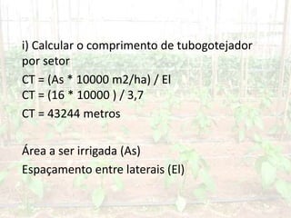 i) Calcular o comprimento de tubogotejador
por setor
CT = (As * 10000 m2/ha) / El
CT = (16 * 10000 ) / 3,7
CT = 43244 metros
Área a ser irrigada (As)
Espaçamento entre laterais (El)
 