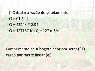 j) Calcular a vazão do gotejamento
Q = CT * ql
Q = 43244 * 2.94
Q = 127137 l/h Q = 127 m3/h
Comprimento de tubogotejador por setor (CT).
Vazão por metro linear (ql)
 