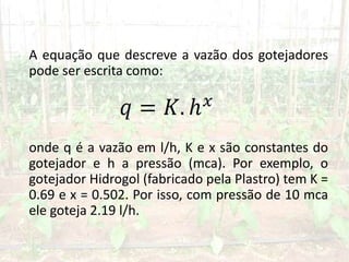 A equação que descreve a vazão dos gotejadores
pode ser escrita como:
onde q é a vazão em l/h, K e x são constantes do
gotejador e h a pressão (mca). Por exemplo, o
gotejador Hidrogol (fabricado pela Plastro) tem K =
0.69 e x = 0.502. Por isso, com pressão de 10 mca
ele goteja 2.19 l/h.
 