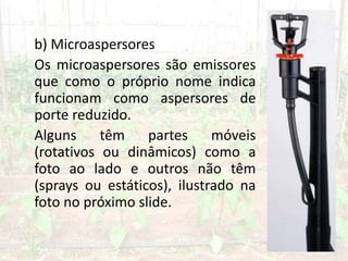 b) Microaspersores
Os microaspersores são emissores
que como o próprio nome indica
funcionam como aspersores de
porte reduzido.
Alguns têm partes móveis
(rotativos ou dinâmicos) como a
foto ao lado e outros não têm
(sprays ou estáticos), ilustrado na
foto no próximo slide.
 