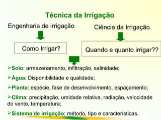 Técnica da Irrigação
Engenharia de irrigação
Como Irrigar?
Ciência da Irrigação
Quando e quanto irrigar??
Solo: armazenamento, infiltração, salinidade;
Água: Disponibilidade e qualidade;
Planta: espécie, fase de desenvolvimento, espaçamento;
Clima: precipitação, umidade relativa, radiação, velocidade
do vento, temperatura;
Sistema de irrigação: método, tipo e características.
 