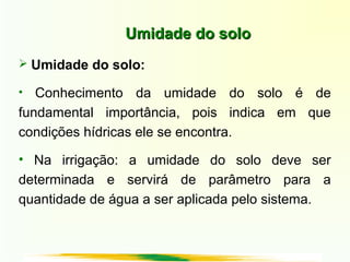 Umidade do soloUmidade do solo
 Umidade do solo:
• Conhecimento da umidade do solo é de
fundamental importância, pois indica em que
condições hídricas ele se encontra.
• Na irrigação: a umidade do solo deve ser
determinada e servirá de parâmetro para a
quantidade de água a ser aplicada pelo sistema.
 