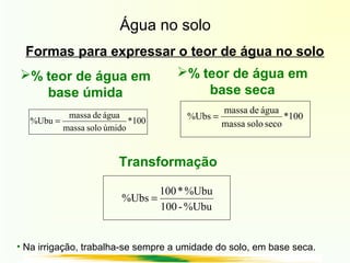Água no solo
Formas para expressar o teor de água no solo
100*
úmidosolomassa
águademassa
%Ubu = 100*
secosolomassa
águademassa
%Ubs =
% teor de água em
base úmida
% teor de água em
base seca
%Ubu-100
%Ubu*100
%Ubs =
Transformação
• Na irrigação, trabalha-se sempre a umidade do solo, em base seca.
 