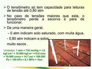  O tensiômetro só tem capacidade para leituras
de tensão até 0,80 atm
 No caso de tensões maiores que esta, o
tensiômetro perde a escorva e para de
funcionar.
 De uma maneira geral,
- 0 atm indicam solo saturado, com muita água,
- 0,80 atm indicam a solos
muito secos .
Unidades: 1 atm = 735 mmHg = 1,0
kgf.cm-2
= 10.000 kgf.m-2
=10,0 mca
= 10.000 cmca = 14,7 psi = 100.000
Pa = 100 kPa = 0,1 MPa = 1bar
 