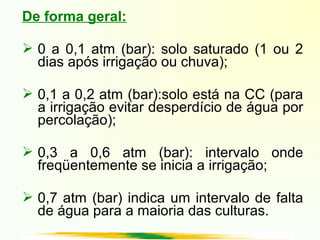 De forma geral:
 0 a 0,1 atm (bar): solo saturado (1 ou 2
dias após irrigação ou chuva);
 0,1 a 0,2 atm (bar):solo está na CC (para
a irrigação evitar desperdício de água por
percolação);
 0,3 a 0,6 atm (bar): intervalo onde
freqüentemente se inicia a irrigação;
 0,7 atm (bar) indica um intervalo de falta
de água para a maioria das culturas.
 