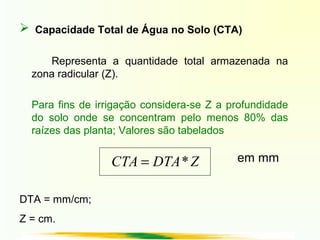  Capacidade Total de Água no Solo (CTA)
Representa a quantidade total armazenada na
zona radicular (Z).
Para fins de irrigação considera-se Z a profundidade
do solo onde se concentram pelo menos 80% das
raízes das planta; Valores são tabelados
ZDTACTA *= em mm
DTA = mm/cm;
Z = cm.
 