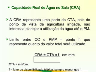  Capacidade Real de Água no Solo (CRA)Capacidade Real de Água no Solo (CRA)
 A CRA representa uma parte da CTA, pois do
ponto de vista da agricultura irrigada, não
interessa planejar a utilização da água até o PM.
 Limite entre CC e PMP = ponto f, que
representa quanto do valor total será utilizado.
CRA = CTA x f em mm
CTA = mm/cm;
f = fator de disponibilidade hídrica, sempre menor que 1.
 