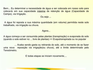 Bem... Eu determinei a necessidade de água a ser colocada em nosso solo para
coloca-lo em sua capacidade máxima de retenção de água (Capacidade de
Campo), via Irrigação.
Ou seja ...
A água foi reposta a sua máxima quantidade (em volume) permitida neste solo
trabalhado, via irrigação ou chuva.
Agora...
A água começa a ser consumida pelas plantas (transpiração) e evaporada do solo
(quando o solo estiver nú ... livre de plantas) => Evapotranspirada ou no popular
... Acaba sendo gasta ou retiranda do solo, até o momento de se fazer
uma nova reposição via irrigação(ou chuva), até o limite determinado pelo
Tensiómetro.
E todas etapas se iniciam novamente....
 