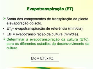 Evapotranspiração (ET)Evapotranspiração (ET)
 Soma dos componentes de transpiração da planta
e evaporação do solo.
• ET0 = evapotranspiração de referência (mm/dia).
• Etc = evapotranspiração da cultura (mm/dia).
 Determinar a evapotranspiração da cultura (ETc),
para os diferentes estádios de desenvolvimento da
cultura.
Etc = ET0 x Kc
 