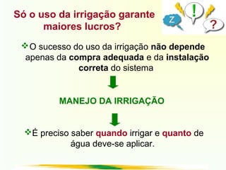 O sucesso do uso da irrigação não depende
apenas da compra adequada e da instalação
correta do sistema
MANEJO DA IRRIGAÇÃO
É preciso saber quando irrigar e quanto de
água deve-se aplicar.
Só o uso da irrigação garante
maiores lucros?
 