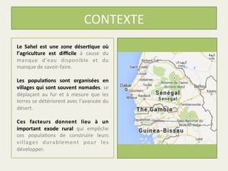 CONTEXTE	
  
Le	
   Sahel	
   est	
   une	
   zone	
   déser1que	
   où	
  
l’agriculture	
   est	
   diﬃcile	
   à	
   cause	
   du	
  
manque	
   d’eau	
   disponible	
   et	
   du	
  
manque	
  de	
  savoir-­‐faire.	
  
	
  
Les	
   popula1ons	
   sont	
   organisées	
   en	
  
villages	
  qui	
  sont	
  souvent	
  nomades,	
  se	
  
déplaçant	
   au	
   fur	
   et	
   à	
   mesure	
   que	
   les	
  
terres	
  se	
  détériorent	
  avec	
  l’avancée	
  du	
  
désert.	
  
	
  
Ces	
   facteurs	
   donnent	
   lieu	
   à	
   un	
  
important	
   exode	
   rural	
   qui	
   empêche	
  
ces	
   popula%ons	
   de	
   construire	
   leurs	
  
villages	
   durablement	
   pour	
   les	
  
développer.	
  
 