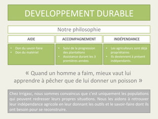 DEVELOPPEMENT	
  DURABLE	
  
Notre	
  philosophie	
  
•  Don	
  du	
  savoir-­‐faire	
  
•  Don	
  du	
  matériel	
  
•  Suivi	
  de	
  la	
  progression	
  
des	
  planta%ons	
  	
  
•  Assistance	
  durant	
  les	
  3	
  
premières	
  années	
  
•  Les	
  agriculteurs	
  sont	
  déjà	
  
propriétaires	
  
•  Ils	
  deviennent	
  à	
  présent	
  	
  
indépendants.	
  	
  
«	
  Quand	
  un	
  homme	
  a	
  faim,	
  mieux	
  vaut	
  lui	
  
apprendre	
  à	
  pêcher	
  que	
  de	
  lui	
  donner	
  un	
  poisson	
  »	
  
Chez	
  Irrigasc,	
  nous	
  sommes	
  convaincus	
  que	
  c’est	
  uniquement	
  les	
  popula%ons	
  
qui	
  peuvent	
  redresser	
  leurs	
  propres	
  situa%ons.	
  Nous	
  les	
  aidons	
  à	
  retrouver	
  
leur	
  indépendance	
  agricole	
  en	
  leur	
  donnant	
  les	
  ou%ls	
  et	
  le	
  savoir-­‐faire	
  dont	
  ils	
  
ont	
  besoin	
  pour	
  se	
  reconstruire.	
  
 