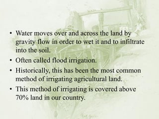 •Water moves over and across the land by gravity flow in order to wet it and to infiltrate into the soil. 
•Often called flood irrigation. 
•Historically, this has been the most common method of irrigating agricultural land. 
•This method of irrigating is covered above 70% land in our country.  