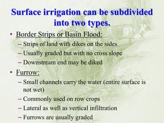 Surface irrigation can be subdivided into two types. 
•Border Strips or Basin Flood: 
–Strips of land with dikes on the sides 
–Usually graded but with no cross slope 
–Downstream end may be diked 
•Furrow: 
–Small channels carry the water (entire surface is not wet) 
–Commonly used on row crops 
–Lateral as well as vertical infiltration 
–Furrows are usually graded  