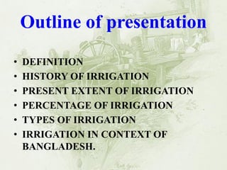 Outline of presentation 
•DEFINITION 
•HISTORY OF IRRIGATION 
•PRESENT EXTENT OF IRRIGATION 
•PERCENTAGE OF IRRIGATION 
•TYPES OF IRRIGATION 
•IRRIGATION IN CONTEXT OF BANGLADESH.  