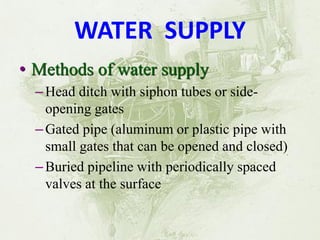 WATER SUPPLY 
•Methods of water supply 
–Head ditch with siphon tubes or side- opening gates 
–Gated pipe (aluminum or plastic pipe with small gates that can be opened and closed) 
–Buried pipeline with periodically spaced valves at the surface  