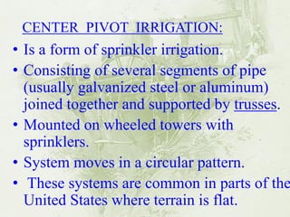 •Is a form of sprinkler irrigation. 
•Consisting of several segments of pipe (usually galvanized steel or aluminum) joined together and supported by trusses. 
•Mounted on wheeled towers with sprinklers. 
•System moves in a circular pattern. 
• These systems are common in parts of the United States where terrain is flat. 
CENTER PIVOT IRRIGATION:  