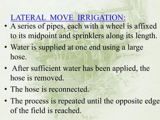 LATERAL MOVE IRRIGATION: 
•A series of pipes, each with a wheel is affixed to its midpoint and sprinklers along its length. 
•Water is supplied at one end using a large hose. 
• After sufficient water has been applied, the hose is removed. 
•The hose is reconnected. 
•The process is repeated until the opposite edge of the field is reached.  