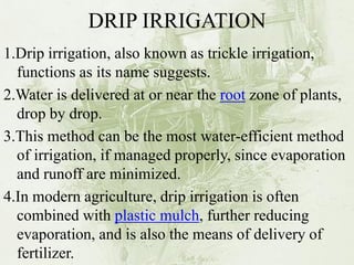 DRIP IRRIGATION 
1.Drip irrigation, also known as trickle irrigation, functions as its name suggests. 
2.Water is delivered at or near the root zone of plants, drop by drop. 
3.This method can be the most water-efficient method of irrigation, if managed properly, since evaporation and runoff are minimized. 
4.In modern agriculture, drip irrigation is often combined with plastic mulch, further reducing evaporation, and is also the means of delivery of fertilizer. 
 