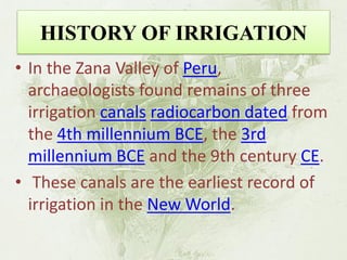 HISTORY OF IRRIGATION 
•In the Zana Valley of Peru, archaeologists found remains of three irrigation canals radiocarbon dated from the 4th millennium BCE, the 3rd millennium BCE and the 9th century CE. 
• These canals are the earliest record of irrigation in the New World.  