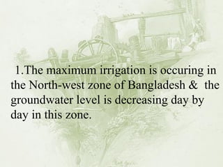 1.The maximum irrigation is occuring in the North-west zone of Bangladesh & the groundwater level is decreasing day by day in this zone.  