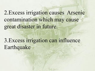 2.Excess irrigation causes Arsenic contamination which may cause great disaster in future. 3.Excess irrigation can influence Earthquake.  