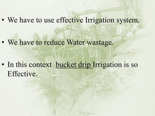 •We have to use effective Irrigation system. 
•We have to reduce Water wastage. 
•In this context bucket drip Irrigation is so Effective.  