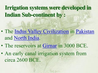 Irrigation systems were developed in Indian Sub-continent by : 
•The Indus Valley Civilization in Pakistan and North India. 
•The reservoirs at Girnar in 3000 BCE. 
•An early canal irrigation system from circa 2600 BCE.  