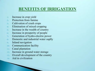 1) Increase in crop yield
2) Protection from famine
3) Cultivation of crash crops
4) Elimination of mixed cropping
5) Increase in the wealth of country
6) Increase in prosperity of people
7) Generation of hydro-electric power
8) Domestic and industrial water suplly
9) Inland navigation
10) Communication facility
11) Canal plantation
12) Increase in ground water storage
13) Overall development of the country
14) Aid in civilization
 