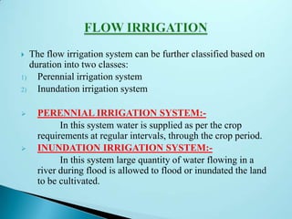  The flow irrigation system can be further classified based on
duration into two classes:
1) Perennial irrigation system
2) Inundation irrigation system
 PERENNIAL IRRIGATION SYSTEM:-
In this system water is supplied as per the crop
requirements at regular intervals, through the crop period.
 INUNDATION IRRIGATION SYSTEM:-
In this system large quantity of water flowing in a
river during flood is allowed to flood or inundated the land
to be cultivated.
 