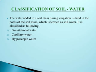  The water added to a soil mass during irrigation ,is held in the
pores of the soil mass, which is termed as soil water. It is
classified as following:-
1) Gravitational water
2) Capillary water
3) Hygroscopic water
 
