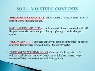  SOIL MOISTURE CONTENTT:-The amount of water present in soil is
termed as soil moisture content.
 SATURATION CAPACITY:-It is the amount of water required to fill all
the pore spaces between soil particles by replacing all air held in pore
spaces.
 FIELD CAPACITY:-The field capacity is the moisture content of the soil
after free drainage has removed most of the gravity water.
 PERMANENT WILTING POINT:-Permanent wilting point or the
wilting coefficient is that water content at which plants can no longer
extract sufficient water from the soil for its growth.
 