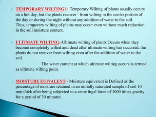  TEMPORARY WILTING:- Temporary Wilting of plants usually occurs
on a hot day, but the plants recover - from wilting in the cooler portion of
the day or during the night without any addition of water to the soil.
Thus, temporary wilting of plants may occur even without much reduction
in the soil moisture content.
 ULTIMATE WILTING:-Ultimate wilting of plants Occurs when they
become completely wilted and dead after ultimate wilting has occurred, the
plants do not recover from wilting even after the addition of water to the
soil.
The water content at which ultimate wilting occurs is termed
as ultimate wilting point.
 MOISTURE EUIVALENT:- Moisture equivalent is Defined as the
percentage of moisture retained in an initially saturated sample of soil 10
mm thick after being subjected to a centrifugal force of 1000 times gravity
for a period of 30 minutes.
 