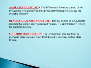  AVAILABLE MOISTURE:- The difference in Moisture content of soil
between the field capacity and the permanent wilting point is called the
available moisture.
 READILY AVAILABLE MOISTURE :-It is that portion of the Available
moisture that is most easily extracted by plants. It is approximately 75% of
the available moisture.
 SOIL MOISTURE TENSION:-The force per unit area that Must be
exerted in order to extract water from the soil is known as soil moisture
tension.
 