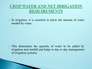  In irrigation, it is essential to know the amount of water
needed by crops.
 This determines the quantity of water to be added by
irrigation and rainfall and helps in day to day management
of irrigation systems.
 