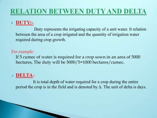 DUTY:-
Duty represents the irrigating capacity of a unit water. It relation
between the area of a crop irrigated and the quantity of irrigation water
required during crop growth.
For example:
If 5 cumec of water is required for a crop sown in an area of 5000
hectares, The duty will be 5000/5=1000 hectares/cumec.
 DELTA:-
It is total depth of water required for a crop during the entire
period the crop is in the field and is denoted by Δ. The unit of delta is days.
 