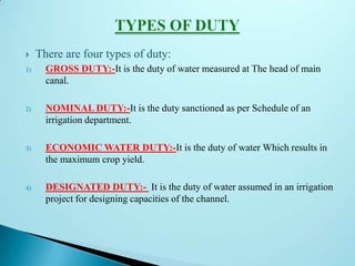  There are four types of duty:
1) GROSS DUTY:-It is the duty of water measured at The head of main
canal.
2) NOMINAL DUTY:-It is the duty sanctioned as per Schedule of an
irrigation department.
3) ECONOMIC WATER DUTY:-It is the duty of water Which results in
the maximum crop yield.
4) DESIGNATED DUTY:- It is the duty of water assumed in an irrigation
project for designing capacities of the channel.
 