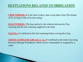  CROP PERIOD:-It is the time in days, that a crop takes from The instant
of its sowing to that of its harvesting.
 BASE PERIOD:- The base period is the relation between he First
watering and the last watering supplied to the land.
 PALEO:- It is defined as the first watering before sowing the Crop.
 GROSS COMMAND AREA(G.C.A):-It is defined as the total Area lying
between drainage boundaries which can be commanded or irrigated by a
canal.
 