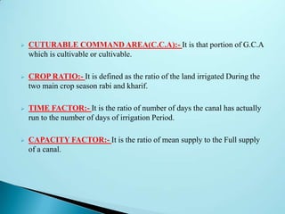  CUTURABLE COMMAND AREA(C.C.A):- It is that portion of G.C.A
which is cultivable or cultivable.
 CROP RATIO:- It is defined as the ratio of the land irrigated During the
two main crop season rabi and kharif.
 TIME FACTOR:- It is the ratio of number of days the canal has actually
run to the number of days of irrigation Period.
 CAPACITY FACTOR:- It is the ratio of mean supply to the Full supply
of a canal.
 