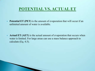  Potential ET (PET) is the amount of evaporation that will occur if an
unlimited amount of water is available.
 Actual ET (AET) is the actual amount of evaporation that occurs when
water is limited. For large areas can use a mass balance approach to
calculate (Eq. 4.5).
 