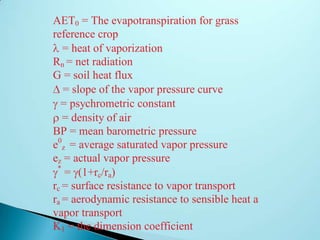 AET0 = The evapotranspiration for grass
reference crop
= heat of vaporization
Rn = net radiation
G = soil heat flux
= slope of the vapor pressure curve
= psychrometric constant
= density of air
BP = mean barometric pressure
e0
z = average saturated vapor pressure
ez = actual vapor pressure
*
= (1+rc/ra)
rc = surface resistance to vapor transport
ra = aerodynamic resistance to sensible heat and
vapor transport
K1 = the dimension coefficient
 
