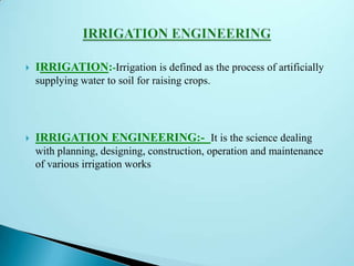  IRRIGATION:-Irrigation is defined as the process of artificially
supplying water to soil for raising crops.
 IRRIGATION ENGINEERING:- It is the science dealing
with planning, designing, construction, operation and maintenance
of various irrigation works
 