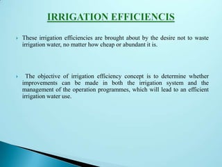 These irrigation efficiencies are brought about by the desire not to waste
irrigation water, no matter how cheap or abundant it is.
 The objective of irrigation efficiency concept is to determine whether
improvements can be made in both the irrigation system and the
management of the operation programmes, which will lead to an efficient
irrigation water use.
 