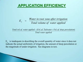 APPLICATION EFFICIENCY
E
Water in root zone after irrigation
Total volume of water applied
a
Total vol of water applied Vol of Tailwater Vol of deep percolation
Total water applied
. ( . . )
Ea is inadequate in describing the overall quantity of water since it does not
indicate the actual uniformity of irrigation, the amount of deep percolation or
the magnitude of under-irrigation. See diagrams in text.
 