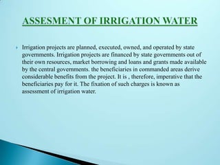  Irrigation projects are planned, executed, owned, and operated by state
governments. Irrigation projects are financed by state governments out of
their own resources, market borrowing and loans and grants made available
by the central governments. the beneficiaries in commanded areas derive
considerable benefits from the project. It is , therefore, imperative that the
beneficiaries pay for it. The fixation of such charges is known as
assessment of irrigation water.
 